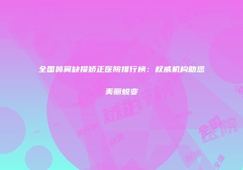 全国鼻翼缺损矫正医院排行榜：权威机构助您美丽蜕变