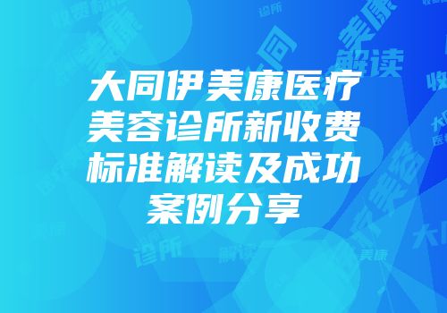 大同伊美康医疗美容诊所新收费标准解读及成功案例分享