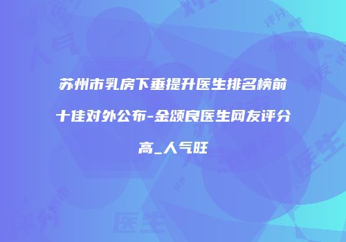 苏州市乳房下垂提升医生排名榜前十佳对外公布-金颂良医生网友评分高_人气旺