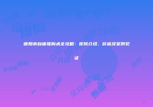 德阳市自体隆胸术全攻略：医院介绍、价格及案例见证