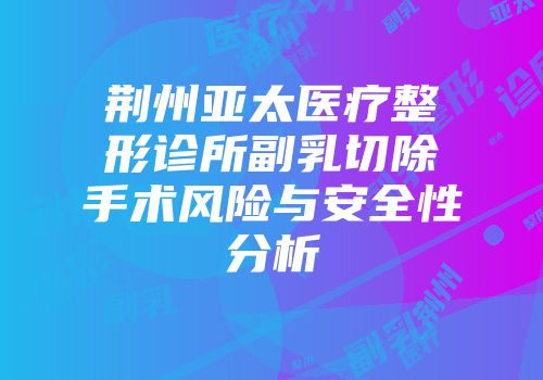 荆州亚太医疗整形诊所副乳切除手术风险与安全性分析