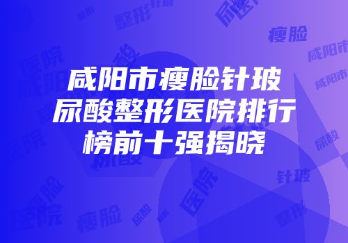 咸阳市瘦脸针玻尿酸整形医院排行榜前十强揭晓