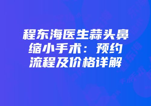 程东海医生蒜头鼻缩小手术:预约流程及价格详解