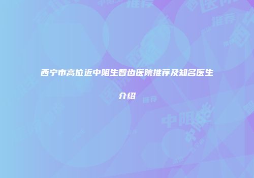 西宁市高位近中阻生智齿医院推荐及知名医生介绍