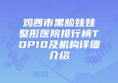 鸡西市黑脸娃娃整形医院排行榜TOP10及机构详细介绍