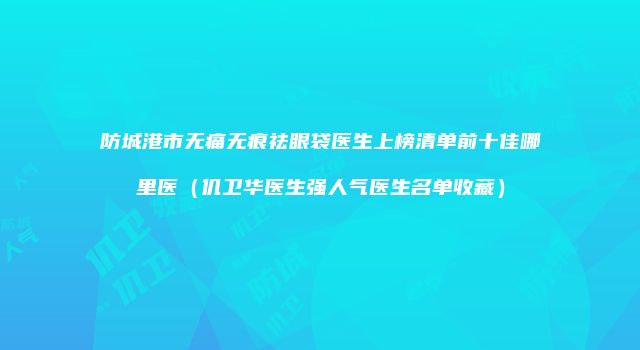 防城港市无痛无痕祛眼袋医生上榜清单前十佳哪里医（仉卫华医生强人气医生名单收藏）