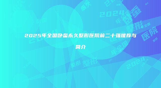 2025年全国卧蚕永久整形医院前二十强推荐与简介