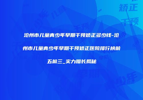 沧州市儿童青少年早期干预矫正多少钱-沧州市儿童青少年早期干预矫正医院排行榜前五前三_实力擅长揭秘
