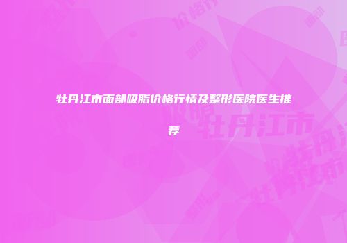 牡丹江市面部吸脂价格行情及整形医院医生推荐