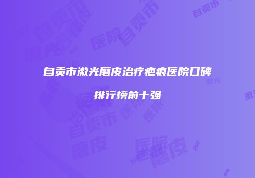 自贡市激光磨皮治疗疤痕医院口碑排行榜前十强