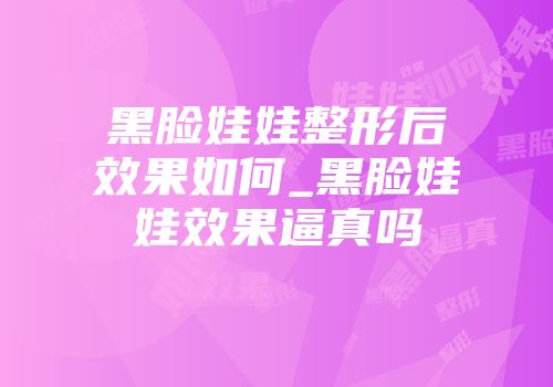 黑脸娃娃整形后效果如何_黑脸娃娃效果逼真吗