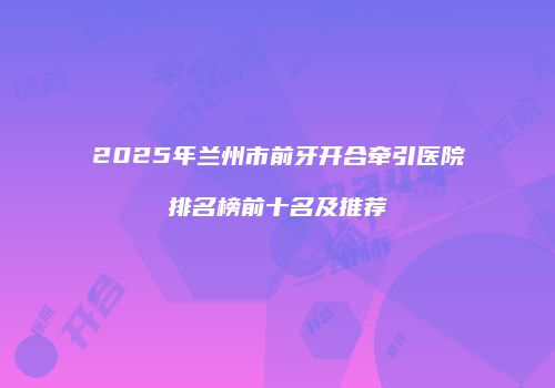 2025年兰州市前牙开合牵引医院排名榜前十名及推荐