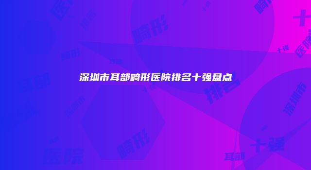 深圳市耳部畸形医院排名十强盘点