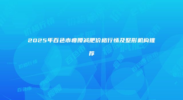 2025年百色市瘦腰减肥价格行情及整形机构推荐