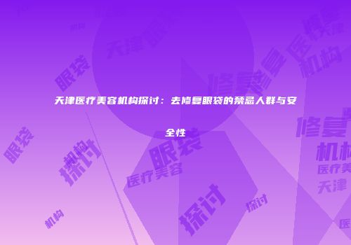 天津医疗美容机构探讨：去修复眼袋的禁忌人群与安全性