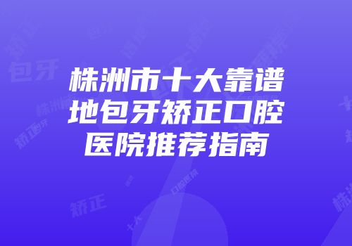 株洲市十大靠谱地包牙矫正口腔医院推荐指南
