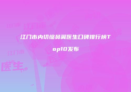 江门市内切缩鼻翼医生口碑排行榜Top10发布