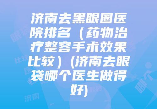 济南去黑眼圈医院排名（药物治疗整容手术效果比较）(济南去眼袋哪个医生做得好)