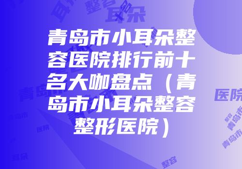 青岛市小耳朵整容医院排行前十名大咖盘点（青岛市小耳朵整容整形医院）