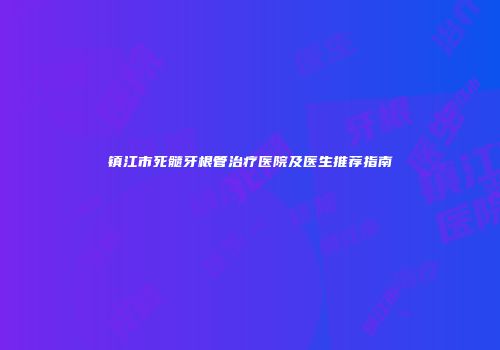 镇江市死髓牙根管治疗医院及医生推荐指南
