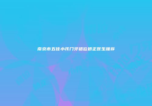南京市五佳小孩门牙错位矫正医生推荐