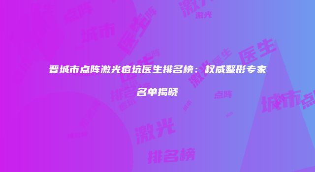 晋城市点阵激光痘坑医生排名榜：权威整形专家名单揭晓