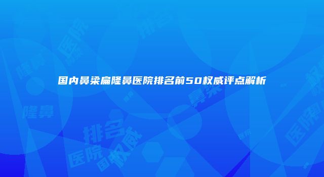 国内鼻梁扁隆鼻医院排名前50权威评点解析