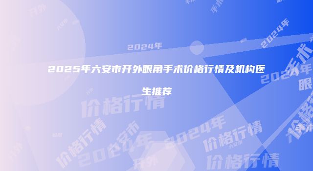 2025年六安市开外眼角手术价格行情及机构医生推荐