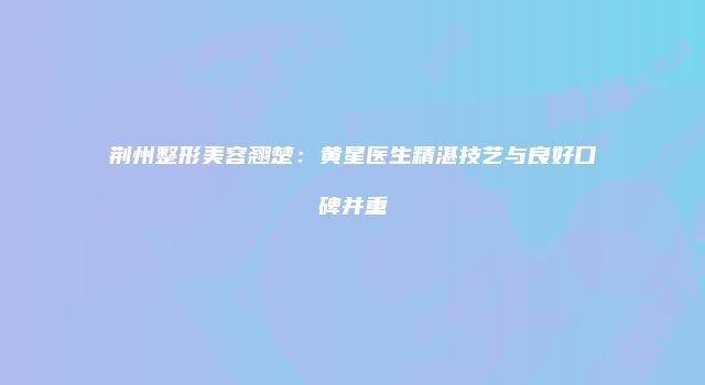 荆州整形美容翘楚：黄星医生精湛技艺与良好口碑并重