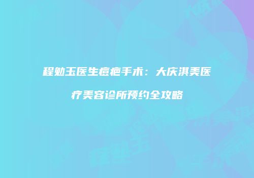 程勉玉医生痘疤手术：大庆淇美医疗美容诊所预约全攻略