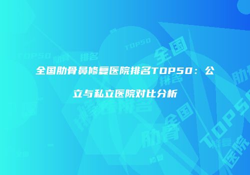 全国肋骨鼻修复医院排名TOP50：公立与私立医院对比分析