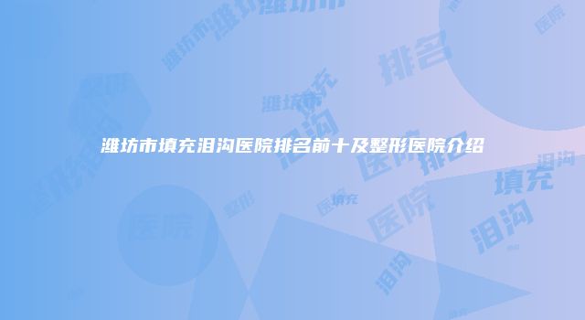 潍坊市填充泪沟医院排名前十及整形医院介绍
