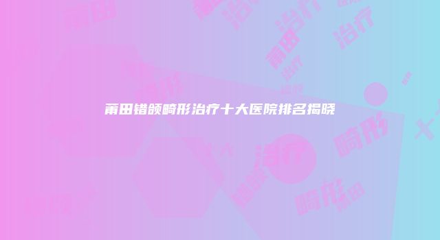 莆田错颌畸形治疗十大医院排名揭晓