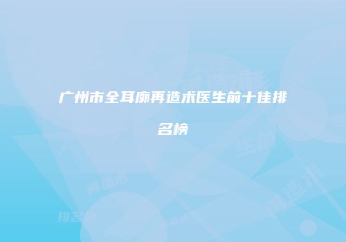广州市全耳廓再造术医生前十佳排名榜