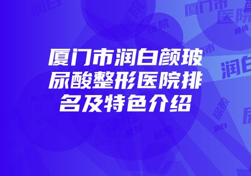 厦门市润白颜玻尿酸整形医院排名及特色介绍