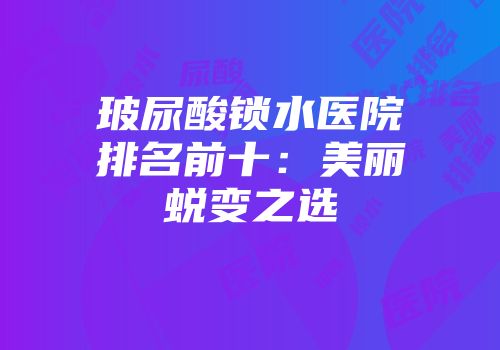 玻尿酸锁水医院排名前十:美丽蜕变之选