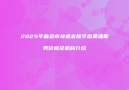 2025年临沧市快速去除牙齿黑渍服务价格及机构介绍