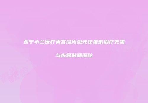 西宁小兰医疗美容诊所激光祛痘坑治疗效果与恢复时间探秘