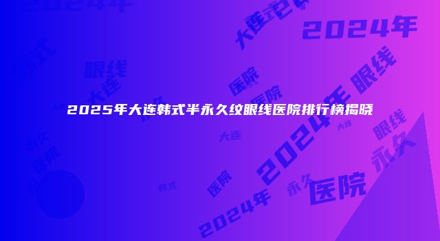 2025年大连韩式半永久纹眼线医院排行榜揭晓