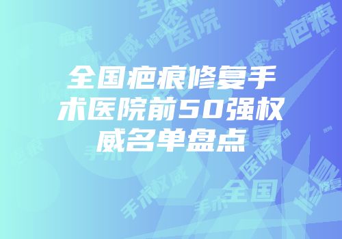 全国疤痕修复手术医院前50强权威名单盘点