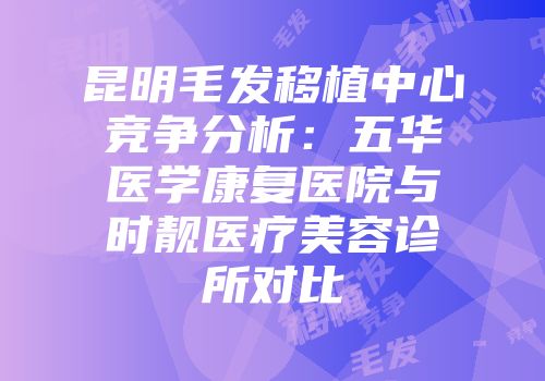 昆明毛发移植中心竞争分析：五华医学康复医院与时靓医疗美容诊所对比