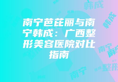 南宁芭芘丽与南宁韩成:广西整形美容医院对比指南