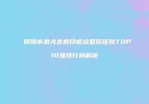 铜陵市激光去痘印痘坑整形医院TOP10强排行榜解析