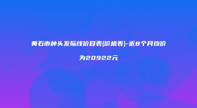 黄石市种头发际线价目表(价格表)-近8个月均价为20922元