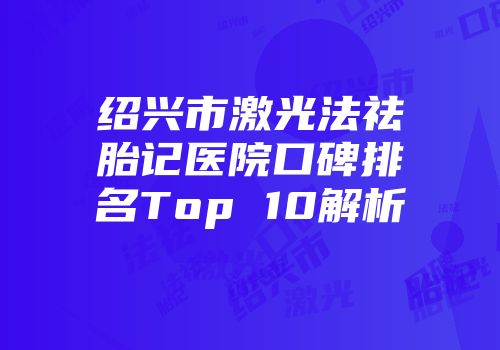 绍兴市激光法祛胎记医院口碑排名Top 10解析