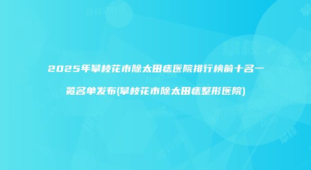 2025年攀枝花市除太田痣医院排行榜前十名一览名单发布(攀枝花市除太田痣整形医院)
