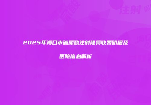 2025年海口市破尿酸注射隆鼻收费明细及医院信息解析