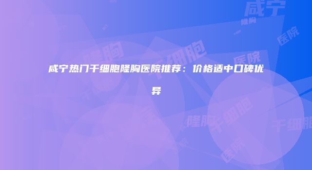 咸宁热门干细胞隆胸医院推荐：价格适中口碑优异