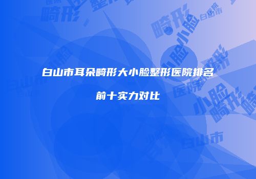 白山市耳朵畸形大小脸整形医院排名前十实力对比