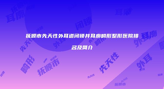 抚顺市先天性外耳道闭锁并耳廓畸形整形医院排名及简介
